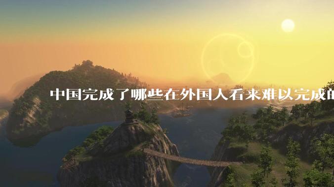 中国完成了哪些在外国人看来难以完成的事？